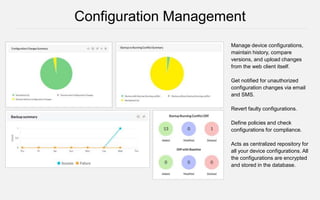 Manage device configurations,
maintain history, compare
versions, and upload changes
from the web client itself.
Get notified for unauthorized
configuration changes via email
and SMS.
Revert faulty configurations.
Define policies and check
configurations for compliance.
Acts as centralized repository for
all your device configurations. All
the configurations are encrypted
and stored in the database.
Configuration Management
 