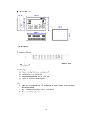 12
OP330, OP330-S
164. 0
113.0
1-7-2．Installation
OP installation diagram:
Mounting steps:
(1) Make a mounting hole on the mounting panel
(2) Put the bottom of OP into the hole
(3) Mount the mounting stand into the fixing hole
(4) Tighten the 4 screws in the fixing hole
Note:
1. Make sure the mounting hole will not hurt the OP surface. Please leave some space
between hole and OP.
2. Don’t make the screw too tight to avoid cover damage.
3. Please add seal ring in the hole
Mounting panel
Mounting stand
 