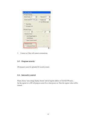 14
5. Contact us if they still cannot communicate.
2-3．Program security
OP program cannot be uploaded for security reason.
2-4．Interactive control
Please choose “auto change display Screen” and set register address in Tool/Set OP series…
Set the register to n, OP will jump to screen No.n when power on. Then the register value will be
cleared.
 