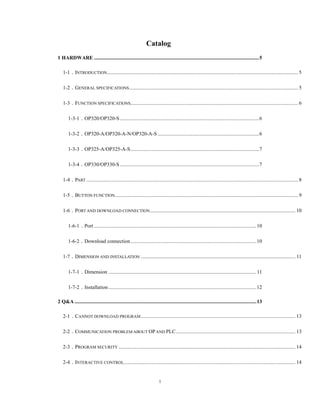 1
Catalog
1 HARDWARE ...............................................................................................................................5 
1-1．INTRODUCTION................................................................................................................................................... 5 
1-2．GENERAL SPECIFICATIONS.................................................................................................................................. 5 
1-3．FUNCTION SPECIFICATIONS................................................................................................................................. 6 
1-3-1．OP320/OP320-S ...........................................................................................................6 
1-3-2．OP320-A/OP320-A-N/OP320-A-S ..............................................................................6 
1-3-3．OP325-A/OP325-A-S...................................................................................................7 
1-3-4．OP330/OP330-S ...........................................................................................................7 
1-4．PART ................................................................................................................................................................... 8 
1-5．BUTTON FUNCTION............................................................................................................................................. 9 
1-6．PORT AND DOWNLOAD CONNECTION................................................................................................................ 10 
1-6-1．Port .............................................................................................................................10 
1-6-2．Download connection.................................................................................................10 
1-7．DIMENSION AND INSTALLATION ....................................................................................................................... 11 
1-7-1．Dimension ..................................................................................................................11 
1-7-2．Installation..................................................................................................................12 
2 Q&A ............................................................................................................................................13 
2-1．CANNOT DOWNLOAD PROGRAM....................................................................................................................... 13 
2-2．COMMUNICATION PROBLEM ABOUT OPAND PLC............................................................................................ 13 
2-3．PROGRAM SECURITY ........................................................................................................................................ 14 
2-4．INTERACTIVE CONTROL.................................................................................................................................... 14 
 