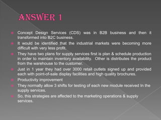    Concept Design Services (CDS) was in B2B business and then it
    transformed into B2C business.
   It would be identified that the industrial markets were becoming more
    difficult with very less profit.
   They have two plans for supply services first is plan & schedule production
    in order to maintain inventory availability. Other is distributes the product
    from the warehouse to the customer.
   Just in 1 year they had over 3000 retail outlets signed up and provided
    each with point-of-sale display facilities and high quality brochures.
   Productivity improvement
   They normally allow 3 shifts for testing of each new module received In the
    supply services.
   So, this strategies are affected to the marketing operations & supply
    services.
 