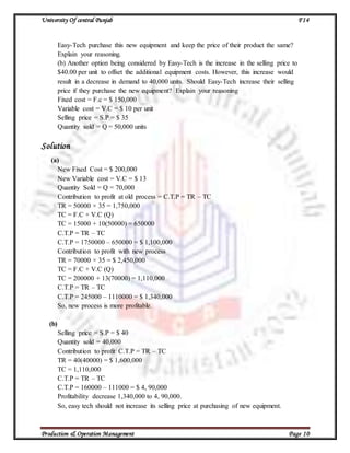 University Of central Punjab F14
Production & Operation Management Page 10
Easy-Tech purchase this new equipment and keep the price of their product the same?
Explain your reasoning.
(b) Another option being considered by Easy-Tech is the increase in the selling price to
$40.00 per unit to offset the additional equipment costs. However, this increase would
result in a decrease in demand to 40,000 units. Should Easy-Tech increase their selling
price if they purchase the new equipment? Explain your reasoning
Fixed cost = F.c = $ 150,000
Variable cost = V.C = $ 10 per unit
Selling price = S.P = $ 35
Quantity sold = Q = 50,000 units
Solution
(a)
New Fixed Cost = $ 200,000
New Variable cost = V.C = $ 13
Quantity Sold = Q = 70,000
Contribution to profit at old process = C.T.P = TR – TC
TR = 50000 × 35 = 1,750,000
TC = F.C + V.C (Q)
TC = 15000 + 10(50000) = 650000
C.T.P = TR – TC
C.T.P = 1750000 – 650000 = $ 1,100,000
Contribution to profit with new process
TR = 70000 × 35 = $ 2,450,000
TC = F.C + V.C (Q)
TC = 200000 + 13(70000) = 1,110,000
C.T.P = TR – TC
C.T.P = 245000 – 1110000 = $ 1,340,000
So, new process is more profitable.
(b)
Selling price = S.P = $ 40
Quantity sold = 40,000
Contribution to profit C.T.P = TR – TC
TR = 40(40000) = $ 1,600,000
TC = 1,110,000
C.T.P = TR – TC
C.T.P = 160000 – 111000 = $ 4, 90,000
Profitability decrease 1,340,000 to 4, 90,000.
So, easy tech should not increase its selling price at purchasing of new equipment.
 