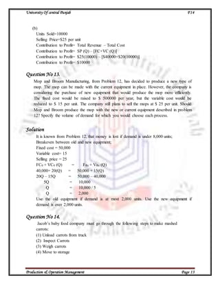 University Of central Punjab F14
Production & Operation Management Page 13
(b)
Units Sold=10000
Selling Price=$25 per unit
Contribution to Profit= Total Revenue – Total Cost
Contribution to Profit= SP (Q) – [FC+VC (Q)]
Contribution to Profit= $25(10000) – [$40000+$20(10000)]
Contribution to Profit= $10000
Question No 13.
Mop and Broom Manufacturing, from Problem 12, has decided to produce a new type of
mop. The mop can be made with the current equipment in place. However, the company is
considering the purchase of new equipment that would produce the mop more efficiently.
The fixed cost would be raised to $ 500000 per year, but the variable cost would be
reduced to $ 15 per unit. The company still plans to sell the mops at $ 25 per unit. Should
Mop and Broom produce the mop with the new or current equipment described in problem
12? Specify the volume of demand for which you would choose each process.
Solution
It is known from Problem 12, that money is lost if demand is under 8,000 units;
Breakeven between old and new equipment;
Fixed cost = 50,000
Variable cost= 15
Selling price = 25
FC0 + VC0 (Q) = Fan + Van (Q)
40,000+ 20(Q) = 50,000 + 15(Q)
20Q – 15Q = 50,000 – 40,000
5Q = 10,000
Q = 10,000 / 5
Q = 2,000
Use the old equipment if demand is at most 2,000 units. Use the new equipment if
demand is over 2,000 units.
Question No 14.
Jacob’s baby food company must go through the following steps to make mashed
carrots:
(1) Unload carrots from truck
(2) Inspect Carrots
(3) Weigh carrots
(4) Move to storage
 