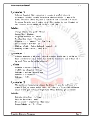 University Of central Punjab F14
Production & Operation Management Page 15
Question No 16
Oakwood Outpatient Clinic is analyzing its operation in an effort to improve
performance. The clinic estimates that a patient spends on average 3 ½ hours at the
facility. The amount of time the patient in contact with staff is estimated at 40 minutes.
On average the facility sees 42 patients per day. Their standard has been 40 patients per
day. Determine process velocity and efficiency for the clinic.
Solution
Average estimated time spend = 3.5 hours
Contact Time = 40 minutes
No. patients facilitated = 42 patients
No. of standard patients = 40 patients
Process velocity = Estimated Time / Time Spend
Process velocity = 210 / 40 = 5.25
Efficiency of clinic = Patients facilitated / standard × 100
Efficiency of clinic = 42 / 40 × 100 = 105%
Question No 17.
Oakwood Outpatient Clinic rents a magnetic resonance imaging (MRI) machine for 30
hours a month for use on its patients. Last month the machine was used 28 hours out of
the month. What was the machine utilization?
Solution
Used time of machine = 28 hours
Available time of machine= 30 hours
Utilization = used time / available time
Utilization = 28 / 30 *100%
Utilization = 93.3%
Question No 18.
Mop and Broom Manufacturing estimates that it takes 4 ½ hours for each broom to be
produced, from raw material to final product. An evaluation of the process reveal that the
amount of time spent working on the product is 3 hours. Determine process velocity.
Solution
Estimating taking hours = 4.5 hours
Evolution time spend = 3 hours
Process velocity = Estimated time / Time spend
Process Velocity = 4.5 / 3 = 1.5 hours
 