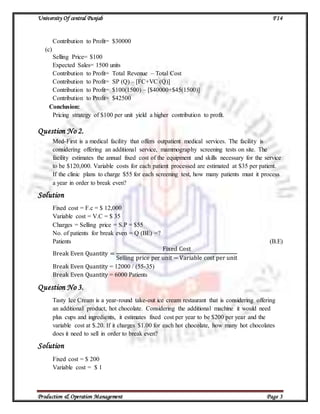 University Of central Punjab F14
Production & Operation Management Page 3
Contribution to Profit= $30000
(c)
Selling Price= $100
Expected Sales= 1500 units
Contribution to Profit= Total Revenue – Total Cost
Contribution to Profit= SP (Q) – [FC+VC (Q)]
Contribution to Profit= $100(1500) – [$40000+$45(1500)]
Contribution to Profit= $42500
Conclusion:
Pricing strategy of $100 per unit yield a higher contribution to profit.
Question No 2.
Med-First is a medical facility that offers outpatient medical services. The facility is
considering offering an additional service, mammography screening tests on site. The
facility estimates the annual fixed cost of the equipment and skills necessary for the service
to be $120,000. Variable costs for each patient processed are estimated at $35 per patient.
If the clinic plans to charge $55 for each screening test, how many patients must it process
a year in order to break even?
Solution
Fixed cost = F.c = $ 12,000
Variable cost = V.C = $ 35
Charges = Selling price = S.P = $55
No. of patients for break even = Q (BE) =?
Patients (B.E)
Break Even Quantity =
Fixed Cost
Selling price per unit − Variable cost per unit
Break Even Quantity = 12000 / (55-35)
Break Even Quantity = 6000 Patients
Question No 3.
Tasty Ice Cream is a year-round take-out ice cream restaurant that is considering offering
an additional product, hot chocolate. Considering the additional machine it would need
plus cups and ingredients, it estimates fixed cost per year to be $200 per year and the
variable cost at $.20. If it charges $1.00 for each hot chocolate, how many hot chocolates
does it need to sell in order to break even?
Solution
Fixed cost = $ 200
Variable cost = $ 1
 