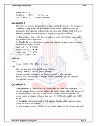 University Of central Punjab F14
Production & Operation Management Page 4
Selling price = $ 0.2
Breakeven = QB.E = F.c / S.p – v.c
QB.E = 200/ 1 – 0.2 = 250 hot chocolates
Question No 4
Slick Pads is a company that manufactures laptop notebook computers. The company is
considering adding its own line of computer printers as well. It has considered the
implications from marketing and financial perspectives and estimates fixed costs to be
$500,000. Variable costs are estimated at $200 per unit produced and sold.
(a) If the company plans to offer the new printers at a price of $350, how many printers
does it have to sell to break even?
(b) Describe the types of operations considerations that the company needs to consider
before making the final decision.
Fixed cost = F.c = $ 500,000
Variable cost = V.C = $ 200
Selling price = S.P = $ 350
Q (BE) = F .C / (S.P – V.C)
Solution
(a)
Q (BE) = 500000 / (350 – 200) = 3333 units
(b)
Early and later stage of product life cycle operation.
Delivery, flexibility, cost and quality operation.
Resources grouped by function, and function arranged in a line operation.
Make to stock, make to order or assemble to order prearranged in a line operation.
Low and high operation.
Question No 5
Perfect Furniture is a manufacturer of kitchen tables and chairs. The company is
currently deciding between two new methods for making kitchen tables. The first process
is estimated to have a fixed cost of $80,000 and a variable cost of $75 per unit. The
second process is estimated to have a fixed cost of $100,000 and a variable cost of $60
per unit.
(a) Graphically plot the total costs for both methods. Identify which ranges of product
volume are best for each method.
(b) If the company produces 500 tables a year, which method provides a lower total cost?
 