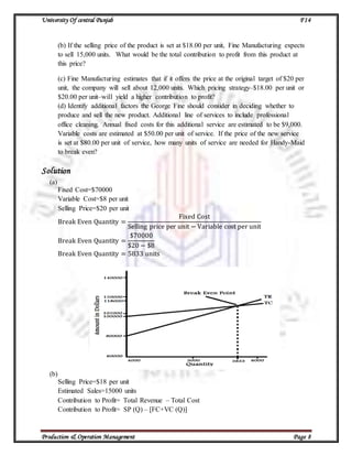University Of central Punjab F14
Production & Operation Management Page 8
(b) If the selling price of the product is set at $18.00 per unit, Fine Manufacturing expects
to sell 15,000 units. What would be the total contribution to profit from this product at
this price?
(c) Fine Manufacturing estimates that if it offers the price at the original target of $20 per
unit, the company will sell about 12,000 units. Which pricing strategy–$18.00 per unit or
$20.00 per unit–will yield a higher contribution to profit?
(d) Identify additional factors the George Fine should consider in deciding whether to
produce and sell the new product. Additional line of services to include professional
office cleaning. Annual fixed costs for this additional service are estimated to be $9,000.
Variable costs are estimated at $50.00 per unit of service. If the price of the new service
is set at $80.00 per unit of service, how many units of service are needed for Handy-Maid
to break even?
Solution
(a)
Fixed Cost=$70000
Variable Cost=$8 per unit
Selling Price=$20 per unit
Break Even Quantity =
Fixed Cost
Selling price per unit − Variable cost per unit
Break Even Quantity =
$70000
$20 − $8
Break Even Quantity = 5833 units
(b)
Selling Price=$18 per unit
Estimated Sales=15000 units
Contribution to Profit= Total Revenue – Total Cost
Contribution to Profit= SP (Q) – [FC+VC (Q)]
 