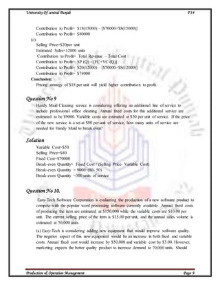 University Of central Punjab F14
Production & Operation Management Page 9
Contribution to Profit= $18(15000) – [$70000+$8(15000)]
Contribution to Profit= $80000
(c)
Selling Price=$20per unit
Estimated Sales=12000 units
Contribution to Profit= Total Revenue – Total Cost
Contribution to Profit= SP (Q) – [FC+VC (Q)]
Contribution to Profit= $20(12000) – [$70000+$8(12000)]
Contribution to Profit= $74000
Conclusion:
Pricing strategy of $18 per unit will yield higher contribution to profit.
Question No 9
Handy Maid Cleaning service is considering offering an additional line of service to
include professional office cleaning. Annual fixed costs for this additional service are
estimated to be $9000. Variable costs are estimated at $50 per unit of service. If the price
of the new service is a set at $80 per unit of service, how many units of service are
needed for Handy Maid to break even?
Solution
Variable Cost=$50
Selling Price=$80
Fixed Cost=$70000
Break-even Quantity= Fixed Cost / (Selling Price- Variable Cost)
Break-even Quantity = 9000/ (80- 50)
Break-even Quantity =300 units of service
Question No 10.
Easy-Tech Software Corporation is evaluating the production of a new software product to
compete with the popular word processing software currently available. Annual fixed costs
of producing the item are estimated at $150,000 while the variable costs are $10.00 per
unit. The current selling price of the item is $35.00 per unit, and the annual sales volume is
estimated at 50,000 units.
(a) Easy-Tech is considering adding new equipment that would improve software quality.
The negative aspect of this new equipment would be an increase in both fixed and variable
costs. Annual fixed cost would increase by $50,000 and variable cost by $3.00. However,
marketing expects the better quality product to increase demand to 70,000 units. Should
 