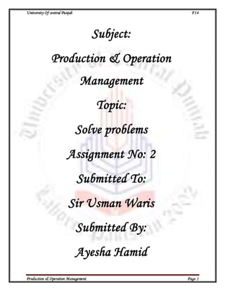 University Of central Punjab F14
Production & Operation Management Page 1
Subject:
Production & Operation
Management
Topic:
Solve problems
Assignment No: 2
Submitted To:
Sir Usman Waris
Submitted By:
Ayesha Hamid
 