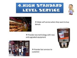 4.HIGH STANDARD
  LEVEL SERVICE

             Make self service when they want to buy
            donuts




   Provide new technology with new
  and upgraded equipment




         Provide fast services to
        customer
 