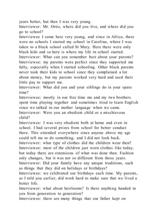years better, but then I was very young.
Interviewer: Mr. Ortiz, where did you live, and where did you
go to school?
Interviewee I came here very young, and since in Africa, there
were no schools I started my school in Carolina, where I was
taken to a black school called St Mary. Here there were only
black kids and so here is where my life in school started.
Interviewer: What can you remember best about your parents?
Interviewee: my parents were perfect since they supported me
fully, especially when I started schooling. Other black parents
never took their kids to school since they complained a lot
about money, but my parents worked very hard and used their
little pay to support me.
Interviewer: What did you and your siblings do in your spare
time?
Interviewee: mostly in our free time me and my two brothers
spent time playing together and sometimes tried to learn Engli sh
since we talked in our mother language when we came.
Interviewer: Were you an obedient child or a mischievous
child?
Interviewee: I was very obedient both at home and even in
school. I had several prizes from school for better conduct
there. This extended everywhere since anyone above my age
could tell me to do something, and I did not look back.
Interviewer: what type of clothes did the children wear then?
Interviewee: most of the children just worn clothes like today,
but today there are extensions of what was done then. Fashion
only changes, but it was not so different from those years.
Interviewer: Did your family have any unique traditions, such
as things that they did on holidays or birthdays?
Interviewee: we celebrated our birthdays each time. My parents,
as I told you earlier, did work hard to make sure that we lived a
better life.
Interviewer: what about heirlooms? Is there anything handed to
you from generation to generation?
Interviewee: there are many things that our father kept on
 