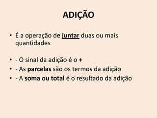 ADIÇÃO

• É a operação de juntar duas ou mais
  quantidades

• - O sinal da adição é o +
• - As parcelas são os termos da adição
• - A soma ou total é o resultado da adição
 