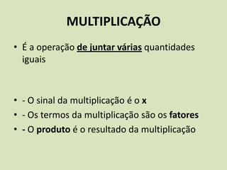 MULTIPLICAÇÃO
• É a operação de juntar várias quantidades
  iguais



• - O sinal da multiplicação é o x
• - Os termos da multiplicação são os fatores
• - O produto é o resultado da multiplicação
 