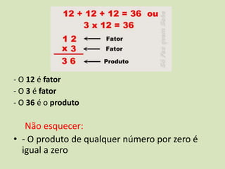 - O 12 é fator
- O 3 é fator
- O 36 é o produto

   Não esquecer:
• - O produto de qualquer número por zero é
  igual a zero
 
