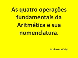 As quatro operações
 fundamentais da
  Aritmética e sua
   nomenclatura.

             Professora Kelly
 