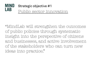 Public sector innovation
“MindLab will strengthen the outcomes
of public policies through systematic
insight into the perspective of citizens
and businesses, and active involvement
of the stakeholders who can turn new
ideas into practice.”