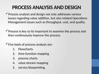 PROCESS ANALYSIS AND DESIGN
Process analysis and design not only addresses various
issues regarding value addition, but also related Operations
Management issues such as throughput, cost, and quality.
Process is key so its important to examine the process and
then continuously improve the process.
Five tools of process analysis are:
1. Flowcharts
2. time-function mapping
3. process charts
4. value-stream mapping
5. service blueprinting.
 