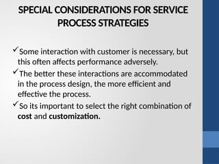 SPECIAL CONSIDERATIONS FOR SERVICE
PROCESS STRATEGIES
Some interaction with customer is necessary, but
this often affects performance adversely.
The better these interactions are accommodated
in the process design, the more efficient and
effective the process.
So its important to select the right combination of
cost and customization.
 