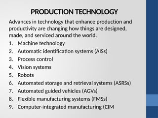 PRODUCTION TECHNOLOGY
Advances in technology that enhance production and
productivity are changing how things are designed,
made, and serviced around the world.
1. Machine technology
2. Automatic identification systems (AISs)
3. Process control
4. Vision systems
5. Robots
6. Automated storage and retrieval systems (ASRSs)
7. Automated guided vehicles (AGVs)
8. Flexible manufacturing systems (FMSs)
9. Computer-integrated manufacturing (CIM
 