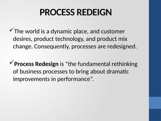 PROCESS REDEIGN
The world is a dynamic place, and customer
desires, product technology, and product mix
change. Consequently, processes are redesigned.
Process Redesign is “the fundamental rethinking
of business processes to bring about dramatic
improvements in performance”.
 