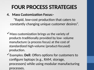 FOUR PROCESS STRATEGIES
4. Mass Customization Focus:-
“Rapid, low-cost production that caters to
constantly changing unique customer desires”.
Mass customization brings us the variety of
products traditionally provided by low- volume
manufacture (a process focus) at the cost of
standardized high-volume (product-focused)
production.
Examples: Dell: Offers options for customers to
configure laptops (e.g., RAM, storage,
processors) while using modular manufacturing
processes.
 