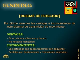 [RUEDAS DE FRICCION] Por último veremos las ventajas e inconvenientes de este sistema de transmisión de movimiento. VENTAJAS: - Es un sistema silencioso y barato. - No necesita lubricación. INCONVENIENTES: - Las potencias que puede transmitir son pequeñas. - Pérdidas por deslizamiento y transmisión imprecisa. 