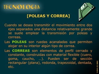 [POLEAS Y CORREA] Cuando se desea transmitir el movimiento entre dos ejes separados una distancia relativamente grande se suele emplear la transmisión por poleas y correas. Las  POLEAS  son ruedas acanaladas que permiten alojar en su interior algún tipo de correa. Las  CORREAS  son elementos de perfil cerrado y constante, construidas con material flexible (cuero, goma, caucho, …). Pueden ser de sección rectangular (plana), redonda, trapezoidal, dentada, etc. 