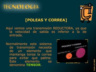 [POLEAS Y CORREA] Aquí vemos una transmisión REDUCTORA, ya que la velocidad de salida es inferior a la de entrada. Normalmente este sistema de transmisión necesita de un elemento que mantenga tensa la correa para evitar que patine. Este elemento se denomina  TENSOR . 