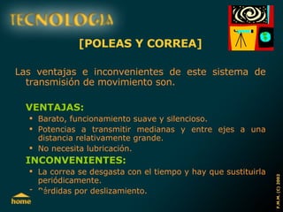 [POLEAS Y CORREA] Las ventajas e inconvenientes de este sistema de transmisión de movimiento son. VENTAJAS: Barato, funcionamiento suave y silencioso. Potencias a transmitir medianas y entre ejes a una distancia relativamente grande. No necesita lubricación. INCONVENIENTES: La correa se desgasta con el tiempo y hay que sustituirla periódicamente. Pérdidas por deslizamiento. 