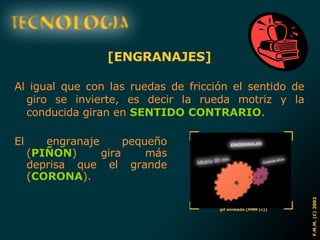 [ENGRANAJES] Al igual que con las ruedas de fricción el sentido de giro se invierte, es decir la rueda motriz y la conducida giran en  SENTIDO CONTRARIO . El engranaje pequeño ( PIÑON ) gira más deprisa que el grande ( CORONA ). 