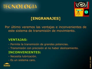 [ENGRANAJES] Por último veremos las ventajas e inconvenientes de este sistema de transmisión de movimiento. VENTAJAS: - Permite la transmisión de grandes potencias. - Transmisión con precisión al no haber deslizamiento. INCONVENIENTES: - Necesita lubricación. - Es un sistema caro. 