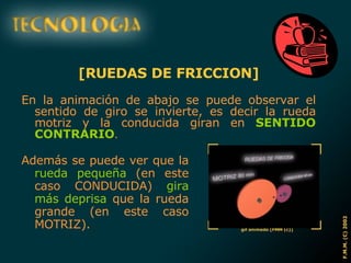 [RUEDAS DE FRICCION] En la animación de abajo se puede observar el sentido de giro se invierte, es decir la rueda motriz y la conducida giran en  SENTIDO CONTRARIO . Además se puede ver que la  rueda pequeña  (en este caso CONDUCIDA)  gira más deprisa  que la rueda grande (en este caso MOTRIZ). 