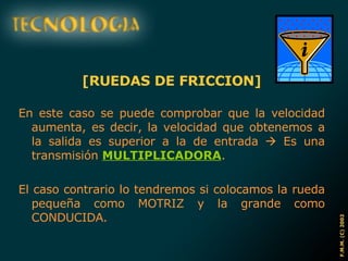 [RUEDAS DE FRICCION] En este caso se puede comprobar que la velocidad aumenta, es decir, la velocidad que obtenemos a la salida es superior a la de entrada    Es una transmisión  MULTIPLICADORA . El caso contrario lo tendremos si colocamos la rueda pequeña como MOTRIZ y la grande como CONDUCIDA. 