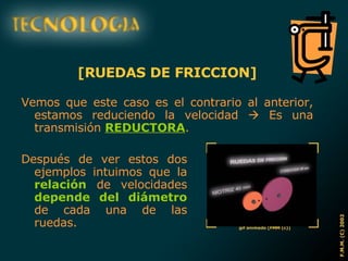 [RUEDAS DE FRICCION] Vemos que este caso es el contrario al anterior, estamos reduciendo la velocidad    Es una transmisión  REDUCTORA . Después de ver estos dos ejemplos intuimos que la  relación  de velocidades  depende del diámetro  de cada una de las ruedas. 