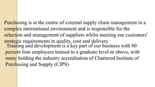 Purchasing is at the centre of external supply chain management in a
complex international environment and is responsible for the
selection and management of suppliers whilst meeting our customers’
strategic requirements in quality, cost and delivery
.Training and development is a key part of our business with 80
percent four employees trained to a graduate level or above, with
many holding the industry accreditation of Chartered Institute of
Purchasing and Supply (CIPS)
 