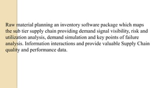Raw material planning an inventory software package which maps
the sub tier supply chain providing demand signal visibility, risk and
utilization analysis, demand simulation and key points of failure
analysis. Information interactions and provide valuable Supply Chain
quality and performance data.
 
