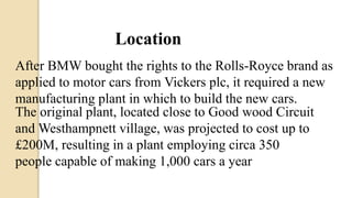 Location
After BMW bought the rights to the Rolls-Royce brand as
applied to motor cars from Vickers plc, it required a new
manufacturing plant in which to build the new cars.
The original plant, located close to Good wood Circuit
and Westhampnett village, was projected to cost up to
£200M, resulting in a plant employing circa 350
people capable of making 1,000 cars a year
 