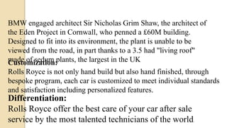 BMW engaged architect Sir Nicholas Grim Shaw, the architect of
the Eden Project in Cornwall, who penned a £60M building.
Designed to fit into its environment, the plant is unable to be
viewed from the road, in part thanks to a 3.5 had "living roof"
made of sedum plants, the largest in the UKCustomization:
Rolls Royce is not only hand build but also hand finished, through
bespoke program, each car is customized to meet individual standards
and satisfaction including personalized features.
Differentiation:
Rolls Royce offer the best care of your car after sale
service by the most talented technicians of the world.
 