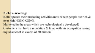 Niche marketing:
Rolls operate their marketing activities most where people are rich &
over rich HONGKONG.
Marketed in the areas which are technologically developed?
Customers that have a reputation & fame with his occupation having
liquid asset of in excess of 30 million.
 