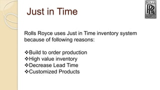 Just in Time
Rolls Royce uses Just in Time inventory system
because of following reasons:
Build to order production
High value inventory
Decrease Lead Time
Customized Products
 