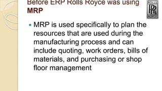 Before ERP Rolls Royce was using
MRP
 MRP is used specifically to plan the
resources that are used during the
manufacturing process and can
include quoting, work orders, bills of
materials, and purchasing or shop
floor management
 