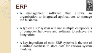 ERP
 A management software that allows an
organization to integrated applications to manage
the business.
 A typical ERP system will use multiple components
of computer hardware and software to achieve the
integration.
 A key ingredient of most ERP systems is the use of
a unified database to store data for various system
modules.
 
