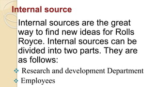 Internal source
Internal sources are the great
way to find new ideas for Rolls
Royce. Internal sources can be
divided into two parts. They are
as follows:
 Research and development Department
 Employees
 