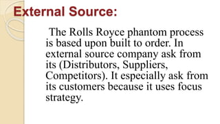External Source:
The Rolls Royce phantom process
is based upon built to order. In
external source company ask from
its (Distributors, Suppliers,
Competitors). It especially ask from
its customers because it uses focus
strategy.
 
