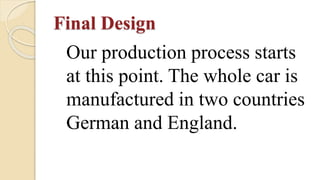 Final Design
Our production process starts
at this point. The whole car is
manufactured in two countries
German and England.
 