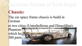 Production Process of Rolls Royce
Chassis:
The car space frame chassis is build in
German
at two cities (Unterhollerau and Dingolfing).
Phantom has one of the largest chassis cars
which have 200 hundred sections of aluminum
300 parts.
 