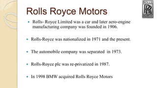 Rolls Royce Motors
 Rolls- Royce Limited was a car and later aero-engine
manufacturing company was founded in 1906.
 Rolls-Royce was nationalized in 1971 and the present.
 The automobile company was separated in 1973.
 Rolls-Royce plc was re-privatized in 1987.
 In 1998 BMW acquired Rolls Royce Motors
 