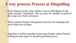 5 way process Process at Dingolfing
 Enter Chassis in the water where it moves 360 degree in the
water mixing 7 chemicals. The car stays 45 minutes in each of
the water save from corrosion.
 Then it passes Nickel, Manganese and Zinc for cleaning and
saves from rust to body.
 And then it will be transfer in last step of paint where Electric
coding provide support in absorbing painting process.
 