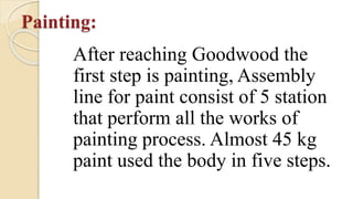Painting:
After reaching Goodwood the
first step is painting, Assembly
line for paint consist of 5 station
that perform all the works of
painting process. Almost 45 kg
paint used the body in five steps.
 