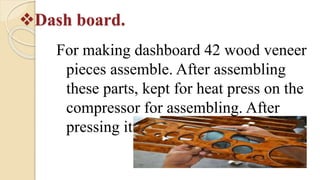 Dash board.
For making dashboard 42 wood veneer
pieces assemble. After assembling
these parts, kept for heat press on the
compressor for assembling. After
pressing it will be send for shaping.
 